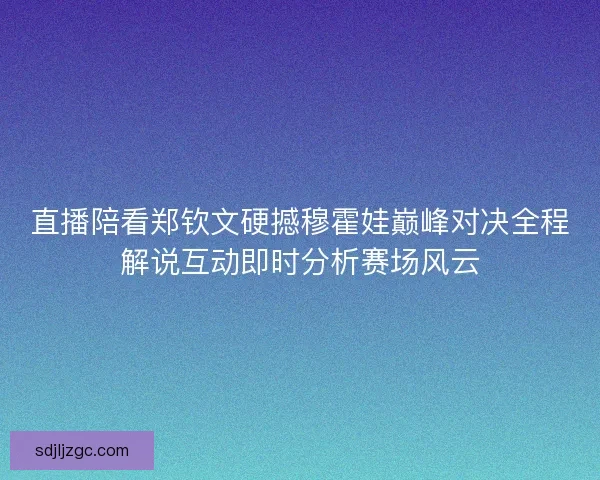 直播陪看郑钦文硬撼穆霍娃巅峰对决全程解说互动即时分析赛场风云