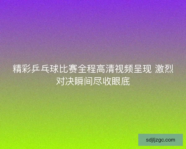 精彩乒乓球比赛全程高清视频呈现 激烈对决瞬间尽收眼底