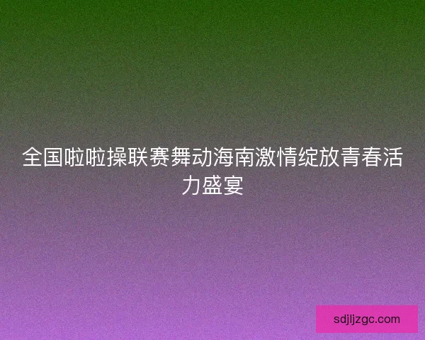 全国啦啦操联赛舞动海南激情绽放青春活力盛宴 全国啦啦操联赛舞动海南激情绽放青春活力盛宴