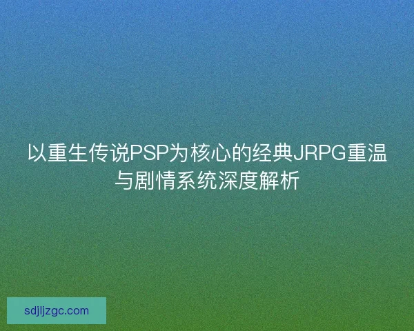 以重生传说PSP为核心的经典JRPG重温与剧情系统深度解析 以重生传说PSP为核心的经典JRPG重温与剧情系统深度解析