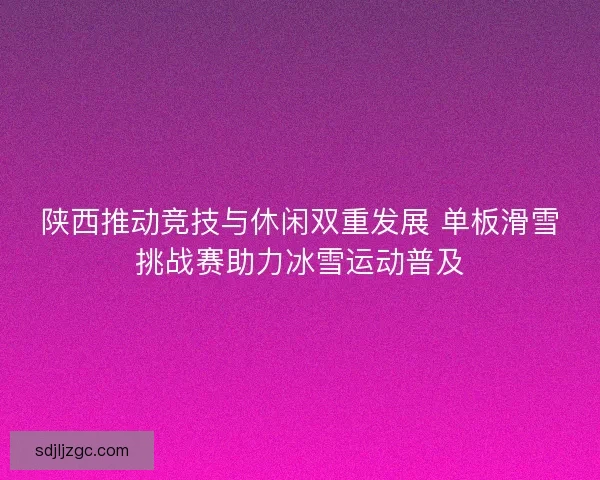 陕西推动竞技与休闲双重发展 单板滑雪挑战赛助力冰雪运动普及