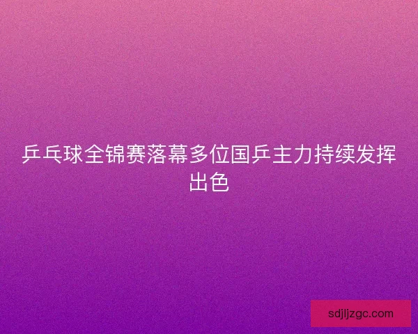 乒乓球全锦赛落幕多位国乒主力持续发挥出色