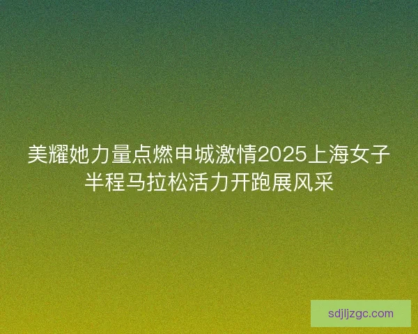 美耀她力量点燃申城激情2025上海女子半程马拉松活力开跑展风采 美耀她力量点燃申城激情2025上海女子半程马拉松活力开跑展风采