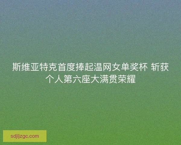 斯维亚特克首度捧起温网女单奖杯 斩获个人第六座大满贯荣耀