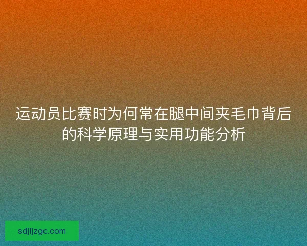 运动员比赛时为何常在腿中间夹毛巾背后的科学原理与实用功能分析 运动员比赛时为何常在腿中间夹毛巾背后的科学原理与实用功能分析