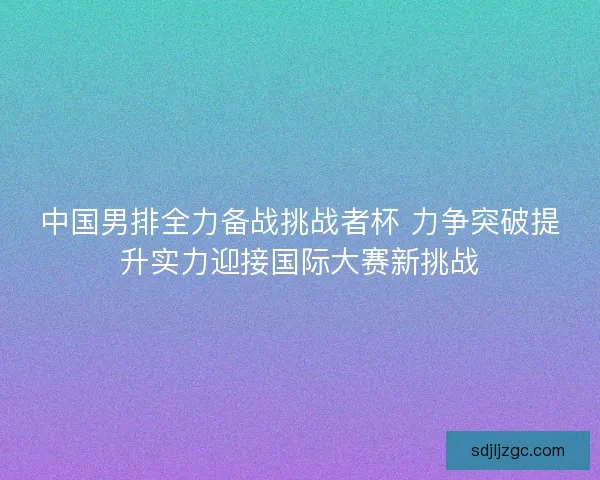 中国男排全力备战挑战者杯 力争突破提升实力迎接国际大赛新挑战 中国男排全力备战挑战者杯 力争突破提升实力迎接国际大赛新挑战