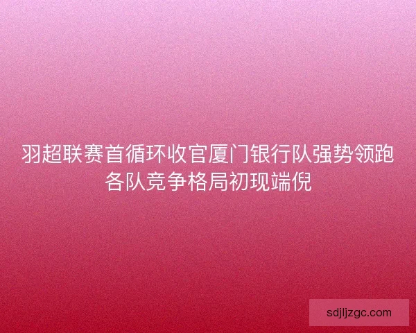 羽超联赛首循环收官厦门银行队强势领跑各队竞争格局初现端倪 羽超联赛首循环收官厦门银行队强势领跑各队竞争格局初现端倪