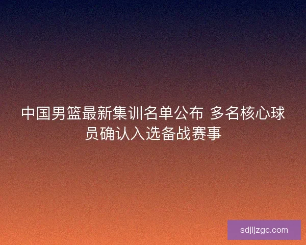 中国男篮最新集训名单公布 多名核心球员确认入选备战赛事 中国男篮最新集训名单公布 多名核心球员确认入选备战赛事