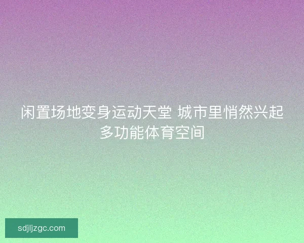 闲置场地变身运动天堂 城市里悄然兴起多功能体育空间 闲置场地变身运动天堂 城市里悄然兴起多功能体育空间
