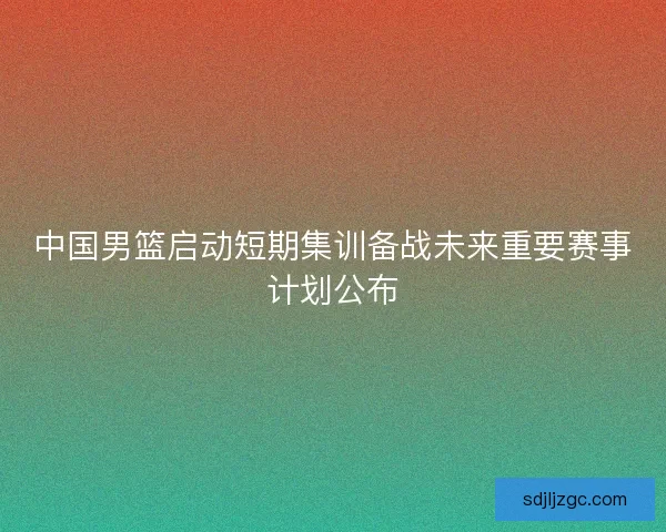 中国男篮启动短期集训备战未来重要赛事计划公布 中国男篮启动短期集训备战未来重要赛事计划公布