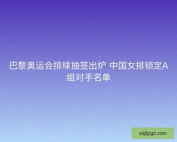 巴黎奥运会排球抽签出炉 中国女排锁定A组对手名单 巴黎奥运会排球抽签出炉 中国女排锁定A组对手名单
