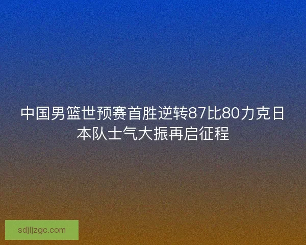 中国男篮世预赛首胜逆转87比80力克日本队士气大振再启征程 中国男篮世预赛首胜逆转87比80力克日本队士气大振再启征程