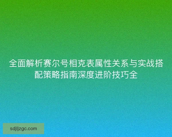 全面解析赛尔号相克表属性关系与实战搭配策略指南深度进阶技巧全 全面解析赛尔号相克表属性关系与实战搭配策略指南深度进阶技巧全
