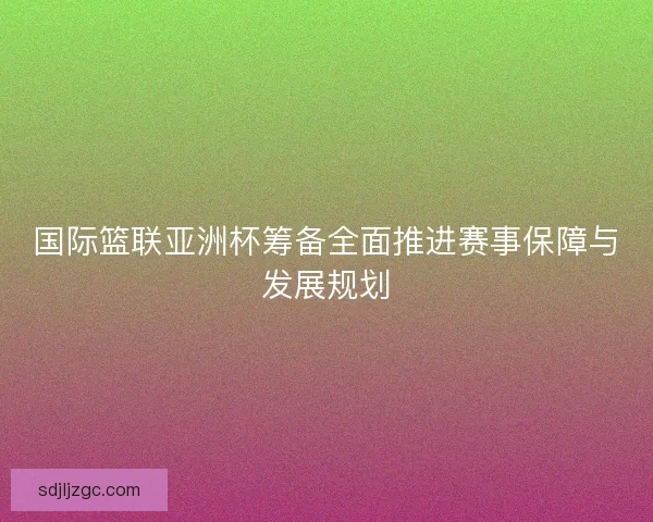 国际篮联亚洲杯筹备全面推进赛事保障与发展规划 国际篮联亚洲杯筹备全面推进赛事保障与发展规划