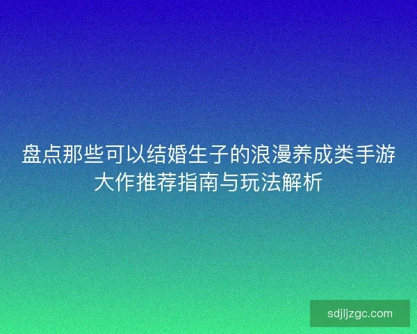 盘点那些可以结婚生子的浪漫养成类手游大作推荐指南与玩法解析 盘点那些可以结婚生子的浪漫养成类手游大作推荐指南与玩法解析