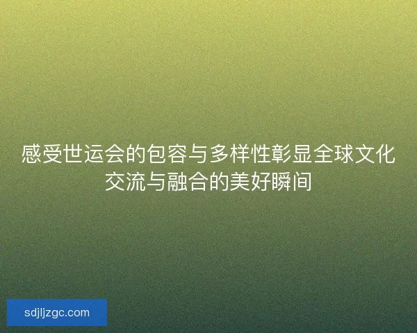 感受世运会的包容与多样性彰显全球文化交流与融合的美好瞬间