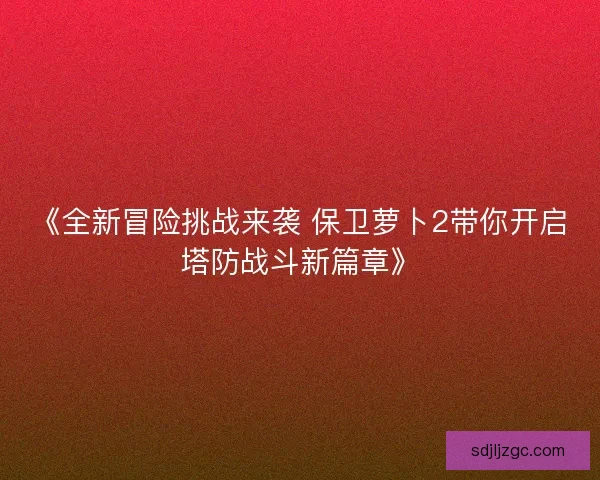 《全新冒险挑战来袭 保卫萝卜2带你开启塔防战斗新篇章》
